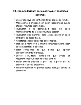 10 recomendaciones para maestros en contextos
adversos
Buscar el apoyo y la confianza de los padres de familia.
Mantener comunicación con algún superior que pueda
otorgar recursos económicos.
Involucrar a la comunidad para un buen
mantenimiento de la infraestructura escolar.
Involucrar a los alumnos para la creación de un buen
ambiente de aprendizaje.
Adaptarse a las condiciones del contexto.
Trabajar a mano con la misma comunidad para sacar
adelante el trabajo docente.
Estar consciente de que tienes que apoyar
económicamente tu trabajo.
Buscar actividades extra-clase que ayude al
mejoramiento ciudadano de los alumnos.
Tener actitud positiva a pesar de a pesar de los
problemas que se presenten.
Tener conocimientos previos acerca del lugar donde se
presenten.