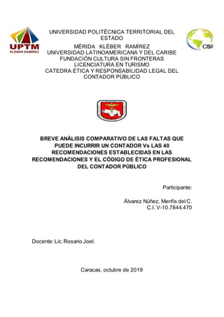 UNIVERSIDAD POLITÉCNICA TERRITORIAL DEL
ESTADO
MÉRIDA KLÉBER RAMÍREZ
UNIVERSIDAD LATINOAMERICANA Y DEL CARIBE
FUNDACIÓN CULTURA SIN FRONTERAS
LICENCIATURA EN TURISMO
CATEDRA ÉTICA Y RESPONSABILIDAD LEGAL DEL
CONTADOR PÚBLICO
BREVE ANÁLISIS COMPARATIVO DE LAS FALTAS QUE
PUEDE INCURRIR UN CONTADOR Vs LAS 40
RECOMENDACIONES ESTABLECIDAS EN LAS
RECOMENDACIONES Y EL CÓDIGO DE ÉTICA PROFESIONAL
DEL CONTADOR PÚBLICO
Participante:
Álvarez Núñez, Menfis del C.
C.I. V-10.7844.470
Docente: Lic.Rosario Joel.
Caracas, octubre de 2019
 