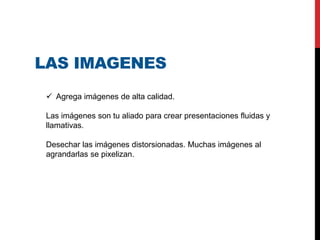 LAS IMAGENES
 Agrega imágenes de alta calidad.
Las imágenes son tu aliado para crear presentaciones fluidas y
llamativas.
Desechar las imágenes distorsionadas. Muchas imágenes al
agrandarlas se pixelizan.
 