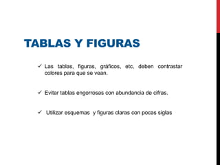 TABLAS Y FIGURAS
 Las tablas, figuras, gráficos, etc, deben contrastar
colores para que se vean.
 Evitar tablas engorrosas con abundancia de cifras.
 Utilizar esquemas y figuras claras con pocas siglas
 