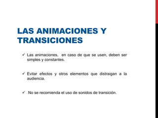 LAS ANIMACIONES Y
TRANSICIONES
 Las animaciones, en caso de que se usen, deben ser
simples y constantes.
 Evitar efectos y otros elementos que distraigan a la
audiencia.
 No se recomienda el uso de sonidos de transición.
 