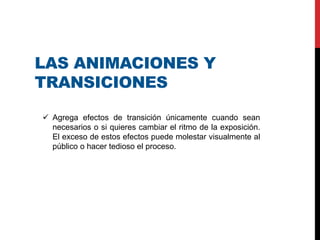 LAS ANIMACIONES Y
TRANSICIONES
 Agrega efectos de transición únicamente cuando sean
necesarios o si quieres cambiar el ritmo de la exposición.
El exceso de estos efectos puede molestar visualmente al
público o hacer tedioso el proceso.
 