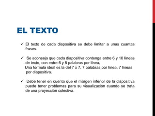 EL TEXTO
 El texto de cada diapositiva se debe limitar a unas cuantas
frases.
 Se aconseja que cada diapositiva contenga entre 6 y 10 líneas
de texto, con entre 6 y 8 palabras por línea.
Una formula ideal es la del 7 x 7, 7 palabras por línea, 7 líneas
por diapositiva.
 Debe tener en cuenta que el margen inferior de la dispositiva
puede tener problemas para su visualización cuando se trata
de una proyección colectiva.
 