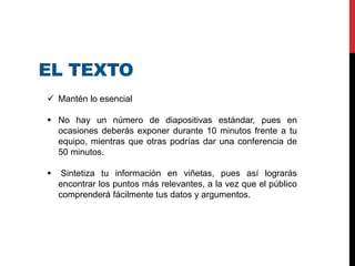 EL TEXTO
 Mantén lo esencial
 No hay un número de diapositivas estándar, pues en
ocasiones deberás exponer durante 10 minutos frente a tu
equipo, mientras que otras podrías dar una conferencia de
50 minutos.
 Sintetiza tu información en viñetas, pues así lograrás
encontrar los puntos más relevantes, a la vez que el público
comprenderá fácilmente tus datos y argumentos.
 