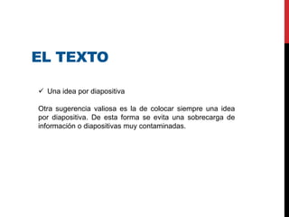 EL TEXTO
 Una idea por diapositiva
Otra sugerencia valiosa es la de colocar siempre una idea
por diapositiva. De esta forma se evita una sobrecarga de
información o diapositivas muy contaminadas.
 
