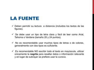 LA FUENTE
 Deben permitir su lectura a distancia (incluidos los textos de las
figuras).
 Se debe usar un tipo de letra clara y fácil de leer como Arial,
Tahoma o Verdana (tamaño 20 y 24 puntos).
 No es recomendable usar muchos tipos de letras o de colores,
generalmente con dos tipos es suficiente.
 Es recomendable NO escribir todo el texto en mayúscula, utilizar
únicamente la negrita para resaltar datos o información relevante
y en lugar de subrayar se prefiere usar la cursiva.
 