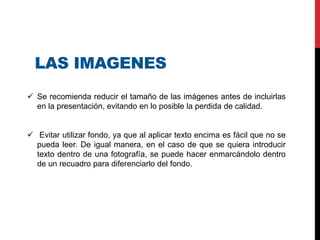 LAS IMAGENES
 Se recomienda reducir el tamaño de las imágenes antes de incluirlas
en la presentación, evitando en lo posible la perdida de calidad.
 Evitar utilizar fondo, ya que al aplicar texto encima es fácil que no se
pueda leer. De igual manera, en el caso de que se quiera introducir
texto dentro de una fotografía, se puede hacer enmarcándolo dentro
de un recuadro para diferenciarlo del fondo.
 