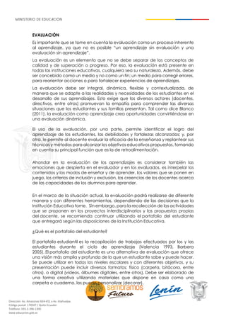 Dirección: Av. Amazonas N34-451 y Av. Atahualpa.
Código postal: 170507 / Quito-Ecuador
Teléfono: 593-2-396-1300
www.educacion.gob.ec
EVALUACIÓN
Es importante que se tome en cuenta la evaluación como un proceso inherente
al aprendizaje, ya que no es posible “un aprendizaje sin evaluación y una
evaluación sin aprendizaje”.
La evaluación es un elemento que no se debe separar de los conceptos de
calidad y de superación o progreso. Por eso, la evaluación está presente en
todas las instituciones educativas, cualquiera sea su naturaleza. Además, debe
ser concebida como un medio y no como un fin; un medio para corregir errores,
para reorientar acciones o para fortalecer experiencias de aprendizajes.
La evaluación debe ser integral, dinámica, flexible y contextualizada, de
manera que se adapte a las realidades y necesidades de los estudiantes en el
desarrollo de sus aprendizajes. Esto exige que los diversos actores (docentes,
directivos, entre otros) promuevan la empatía para comprender las diversas
situaciones que los estudiantes y sus familias presentan. Tal como dice Blanco
(2011), la evaluación como aprendizaje crea oportunidades convirtiéndose en
una evaluación dinámica.
El uso de la evaluación, por una parte, permite identificar el logro del
aprendizaje de los estudiantes, las debilidades y fortalezas alcanzadas; y, por
otra, le permite al docente evaluar la eficacia de la enseñanza y replantear sus
técnicas y métodos para alcanzar los objetivos educativos propuestos, tomando
en cuenta su principal función que es la de retroalimentación.
Ahondar en la evaluación de los aprendizajes es considerar también las
emociones que despierta en el evaluador y en los evaluados, es interpelar los
contenidos y los modos de enseñar y de aprender, los valores que se ponen en
juego, los criterios de inclusión y exclusión, las creencias de los docentes acerca
de las capacidades de los alumnos para aprender.
En el marco de la situación actual, la evaluación podrá realizarse de diferente
manera y con diferentes herramientas, dependiendo de las decisiones que la
Institución Educativa tome. Sin embargo, para la recolección de las actividades
que se proponen en los proyectos interdisciplinarios y las propuestas propias
del docente, se recomienda continuar utilizando el portafolio del estudiante
que entregará según las disposiciones de la Institución Educativa.
¿Qué es el portafolio del estudiante?
El portafolio estudiantil es la recopilación de trabajos efectuados por los y las
estudiantes durante el ciclo de aprendizaje (Valencia 1993, Barbera
2005). El portafolio del estudiante es una alternativa de evaluación que ofrece
una visión más amplia y profunda de lo que un estudiante sabe y puede hacer.
Se puede utilizar en todos los niveles escolares y con diferentes objetivos, y su
presentación puede incluir diversos formatos: físico (carpeta, bitácora, entre
otros), o digital (videos, álbumes digitales, entre otros). Debe ser elaborado de
una forma creativa utilizando materiales que dispone en casa como una
carpeta o cuaderno, los puede personalizar (decorar).
 