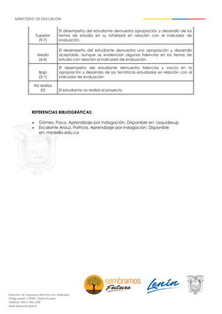 Dirección: Av. Amazonas N34-451 y Av. Atahualpa.
Código postal: 170507 / Quito-Ecuador
Teléfono: 593-2-396-1300
www.educacion.gob.ec
Superior
(9-7)
El desempeño del estudiante demuestra apropiación y desarrollo de los
temas de estudio en su totalidad en relación con el indicador de
evaluación.
Medio
(6-4)
El desempeño del estudiante demuestra una apropiación y desarrollo
aceptable, aunque se evidencian algunas falencias en los temas de
estudio con relación al indicador de evaluación.
Bajo
(3-1)
El desempeño del estudiante demuestra falencias y vacíos en la
apropiación y desarrollo de las temáticas estudiadas en relación con al
indicador de evaluación.
No realiza
(0) El estudiante no realizó el proyecto
REFERENCIAS BIBLIOGRÁFICAS:
• Gómez, Paco. Aprendizaje por indagación. Disponible en: Usquidesup
• Escalante Arauz, Patricia. Aprendizaje por indagación. Disponible
en: medellin.edu.co
 