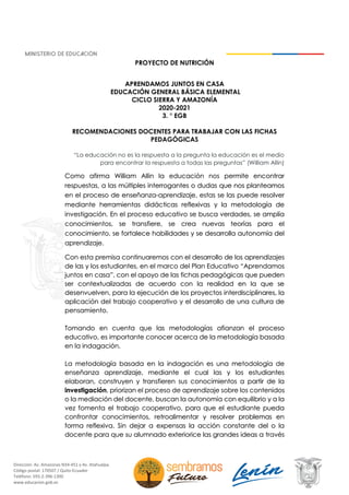Dirección: Av. Amazonas N34-451 y Av. Atahualpa.
Código postal: 170507 / Quito-Ecuador
Teléfono: 593-2-396-1300
www.educacion.gob.ec
PROYECTO DE NUTRICIÓN
APRENDAMOS JUNTOS EN CASA
EDUCACIÓN GENERAL BÁSICA ELEMENTAL
CICLO SIERRA Y AMAZONÍA
2020-2021
3. ° EGB
RECOMENDACIONES DOCENTES PARA TRABAJAR CON LAS FICHAS
PEDAGÓGICAS
“La educación no es la respuesta a la pregunta la educación es el medio
para encontrar la respuesta a todas las preguntas” (William Allin)
Como afirma William Allin la educación nos permite encontrar
respuestas, a las múltiples interrogantes o dudas que nos planteamos
en el proceso de enseñanza-aprendizaje, estas se las puede resolver
mediante herramientas didácticas reflexivas y la metodología de
investigación. En el proceso educativo se busca verdades, se amplía
conocimientos, se transfiere, se crea nuevas teorías para el
conocimiento, se fortalece habilidades y se desarrolla autonomía del
aprendizaje.
Con esta premisa continuaremos con el desarrollo de los aprendizajes
de las y los estudiantes, en el marco del Plan Educativo “Aprendamos
juntos en casa”, con el apoyo de las fichas pedagógicas que pueden
ser contextualizadas de acuerdo con la realidad en la que se
desenvuelven, para la ejecución de los proyectos interdisciplinares, la
aplicación del trabajo cooperativo y el desarrollo de una cultura de
pensamiento.
Tomando en cuenta que las metodologías afianzan el proceso
educativo, es importante conocer acerca de la metodología basada
en la indagación.
La metodología basada en la indagación es una metodología de
enseñanza aprendizaje, mediante el cual las y los estudiantes
elaboran, construyen y transfieren sus conocimientos a partir de la
investigación, priorizan el proceso de aprendizaje sobre los contenidos
o la mediación del docente, buscan la autonomía con equilibrio y a la
vez fomenta el trabajo cooperativo, para que el estudiante pueda
confrontar conocimientos, retroalimentar y resolver problemas en
forma reflexiva. Sin dejar a expensas la acción constante del o la
docente para que su alumnado exteriorice las grandes ideas a través
 