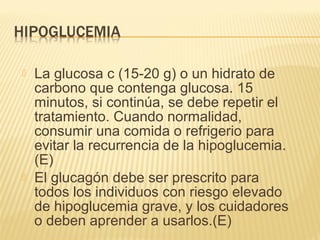  La glucosa c (15-20 g) o un hidrato de
carbono que contenga glucosa. 15
minutos, si continúa, se debe repetir el
tratamiento. Cuando normalidad,
consumir una comida o refrigerio para
evitar la recurrencia de la hipoglucemia.
(E)
 El glucagón debe ser prescrito para
todos los individuos con riesgo elevado
de hipoglucemia grave, y los cuidadores
o deben aprender a usarlos.(E)
 