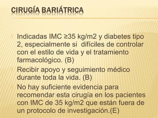  Indicadas IMC ≥35 kg/m2 y diabetes tipo
2, especialmente si difíciles de controlar
con el estilo de vida y el tratamiento
farmacológico. (B)
 Recibir apoyo y seguimiento médico
durante toda la vida. (B)
 No hay suficiente evidencia para
recomendar esta cirugía en los pacientes
con IMC de 35 kg/m2 que están fuera de
un protocolo de investigación.(E)
 