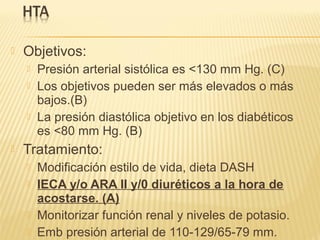  Objetivos:
 Presión arterial sistólica es <130 mm Hg. (C)
 Los objetivos pueden ser más elevados o más
bajos.(B)
 La presión diastólica objetivo en los diabéticos
es <80 mm Hg. (B)
 Tratamiento:
 Modificación estilo de vida, dieta DASH
 IECA y/o ARA II y/0 diuréticos a la hora de
acostarse. (A)
 Monitorizar función renal y niveles de potasio.
 Emb presión arterial de 110-129/65-79 mm.
 
