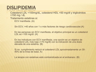  Colesterol LDL <100mg/dL, colesterol HDL >50 mg/dl y triglicéridos
<150 mg / dL
 Tratamiento estatinas si:
 ECV manifiesta. (A)
 Sin ECV, >40 años con 1 o más factores de riesgo cardiovascular.(A)
 En las personas sin ECV manifiesta, el objetivo principal es un colesterol
LDL es <100 mg/dl. (A)
 En los individuos con ECV manifiesta, una opción es un objetivo de
colesterol LDL más bajo (<70 mg/dl) con la indicación de una dosis
elevada de una estatina. (B)
 Si no cumplimiento reducir el colesterol LDL aproximadamente un 30-
40% de la línea de base. A)
 La terapia con estatinas está contraindicada en el embarazo. (B)
 