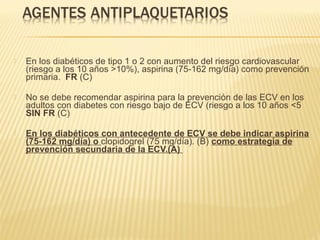  En los diabéticos de tipo 1 o 2 con aumento del riesgo cardiovascular
(riesgo a los 10 años >10%), aspirina (75-162 mg/día) como prevención
primaria. FR (C)
 No se debe recomendar aspirina para la prevención de las ECV en los
adultos con diabetes con riesgo bajo de ECV (riesgo a los 10 años <5
SIN FR (C)
 En los diabéticos con antecedente de ECV se debe indicar aspirina
(75-162 mg/día) o clopidogrel (75 mg/día). (B) como estrategia de
prevención secundaria de la ECV.(A)
 
