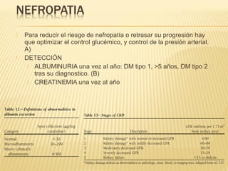  Para reducir el riesgo de nefropatía o retrasar su progresión hay
que optimizar el control glucémico, y control de la presión arterial.
A)
 DETECCIÓN
 ALBUMINURIA una vez al año: DM tipo 1, >5 años, DM tipo 2
tras su diagnostico. (B)
 CREATINEMIA una vez al año
 