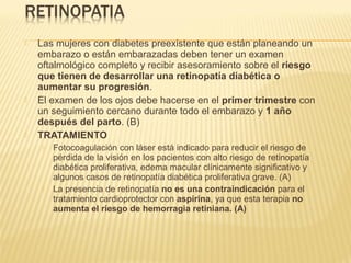  Las mujeres con diabetes preexistente que están planeando un
embarazo o están embarazadas deben tener un examen
oftalmológico completo y recibir asesoramiento sobre el riesgo
que tienen de desarrollar una retinopatía diabética o
aumentar su progresión.
 El examen de los ojos debe hacerse en el primer trimestre con
un seguimiento cercano durante todo el embarazo y 1 año
después del parto. (B)
 TRATAMIENTO
 Fotocoagulación con láser está indicado para reducir el riesgo de
pérdida de la visión en los pacientes con alto riesgo de retinopatía
diabética proliferativa, edema macular clínicamente significativo y
algunos casos de retinopatía diabética proliferativa grave. (A)
 La presencia de retinopatía no es una contraindicación para el
tratamiento cardioprotector con aspirina, ya que esta terapia no
aumenta el riesgo de hemorragia retiniana. (A)
 