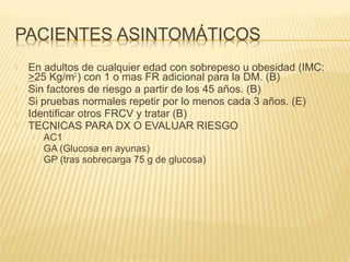  En adultos de cualquier edad con sobrepeso u obesidad (IMC:
>25 Kg/m2
) con 1 o mas FR adicional para la DM. (B)
 Sin factores de riesgo a partir de los 45 años. (B)
 Si pruebas normales repetir por lo menos cada 3 años. (E)
 Identificar otros FRCV y tratar (B)
 TECNICAS PARA DX O EVALUAR RIESGO
 AC1
 GA (Glucosa en ayunas)
 GP (tras sobrecarga 75 g de glucosa)
 