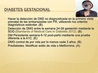  Hacer la detección de DM2 no diagnosticada en la primera visitaHacer la detección de DM2 no diagnosticada en la primera visita
prenatal de las embarazadas con FR, utilizando los criteriosprenatal de las embarazadas con FR, utilizando los criterios
diagnósticos estándar. (B)diagnósticos estándar. (B)
 Detección de DMG entre la semana 24-28 gestación mediante laDetección de DMG entre la semana 24-28 gestación mediante la
SOG (SOG (Standards of Medical Care in Diabetes 2012). (B). (B)
 DM Persistente semana 6-12 post-parto mediante una pruebaDM Persistente semana 6-12 post-parto mediante una prueba
diferente a la A1C. (E)diferente a la A1C. (E)
 DMG control de por vida por lo menos cada 3 años. (B)DMG control de por vida por lo menos cada 3 años. (B)
 Prediabetes: Modificar estilo de vida o Metformina. (A)Prediabetes: Modificar estilo de vida o Metformina. (A)
 