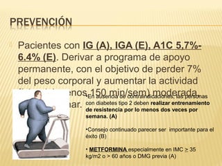  Pacientes con IG (A), IGA (E), A1C 5,7%-
6.4% (E). Derivar a programa de apoyo
permanente, con el objetivo de perder 7%
del peso corporal y aumentar la actividad
física (al menos 150 min/sem) moderada,
como caminar.
•En ausencia de contraindicaciones, las personas
con diabetes tipo 2 deben realizar entrenamiento
de resistencia por lo menos dos veces por
semana. (A)
•Consejo continuado parecer ser importante para el
éxito (B)
• METFORMINA especialmente en IMC > 35
kg/m2 o > 60 años o DMG previa (A)
 