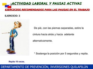 EJERCICIOS RECOMENDADOS PARA LAS PAUSAS EN EL TRABAJO     De pié, con las piernas separadas, estire la cintura hacia atrás y hacia  adelante alternativamente.      * Sostenga la posición por 5 segundos y repita.     * Tenga cuidado de no perder el equilibrio EJERCICIO: 3 Repita 10 veces. DEPARTAMENTO DE PREVENCIÓN, INVERSIONES QUILAPILÚN 