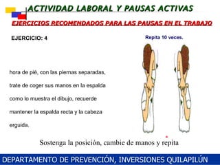 EJERCICIOS RECOMENDADOS PARA LAS PAUSAS EN EL TRABAJO Ahora de pié, con las piernas separadas, trate de coger sus manos en la espalda como lo muestra el dibujo, recuerde mantener la espalda recta y la cabeza erguida.    EJERCICIO: 4 Sostenga la posición, cambie de manos y repita Repita 10 veces. DEPARTAMENTO DE PREVENCIÓN, INVERSIONES QUILAPILÚN 