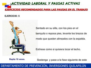 EJERCICIOS RECOMENDADOS PARA LAS PAUSAS EN EL TRABAJO  Sentado en su silla, con los pies en el banquito o reposa pies, levante los brazos de modo que queden alineados con la espalda.  Estírese como si quisiera tocar el techo.     Sostenga  y pase a la fase siguiente de este ejercicio. EJERCICIO: 5 Repita 10 veces. DEPARTAMENTO DE PREVENCIÓN, INVERSIONES QUILAPILÚN 