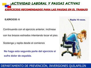 EJERCICIOS RECOMENDADOS PARA LAS PAUSAS EN EL TRABAJO No haga esta segunda parte del ejercicio si sufre dolor de espalda. EJERCICIO: 6 Repita 10 veces. Continuando con el ejercicio anterior, inclínese con los brazos estirados intentando tocar el piso.  Sostenga y repita desde el comienzo DEPARTAMENTO DE PREVENCIÓN, INVERSIONES QUILAPILÚN 