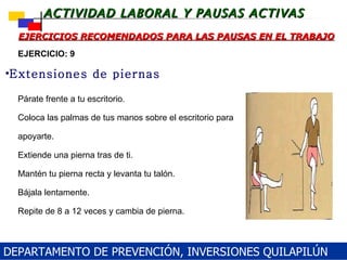 Párate frente a tu escritorio. Coloca  las palmas de tus manos sobre el escritorio para apoyarte. Extiende una pierna tras de ti. Mantén tu pierna recta y levanta tu talón. Bájala lentamente. Repite de 8 a 12 veces y cambia de pierna. EJERCICIOS RECOMENDADOS PARA LAS PAUSAS EN EL TRABAJO Extensiones de piernas EJERCICIO: 9 DEPARTAMENTO DE PREVENCIÓN, INVERSIONES QUILAPILÚN 