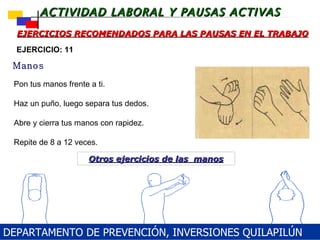 Pon tus manos frente a ti. Haz un puño, luego separa tus dedos. Abre y cierra tus manos con rapidez. Repite de 8 a 12 veces. EJERCICIOS RECOMENDADOS PARA LAS PAUSAS EN EL TRABAJO Manos EJERCICIO: 11 Otros ejercicios de las  manos DEPARTAMENTO DE PREVENCIÓN, INVERSIONES QUILAPILÚN 