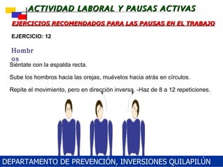 Siéntate con la espalda recta. Sube los hombros hacia las orejas, muévelos hacia atrás en círculos.  Repite el movimiento, pero en dirección inversa. -Haz de 8 a 12 repeticiones.  EJERCICIOS RECOMENDADOS PARA LAS PAUSAS EN EL TRABAJO Hombros EJERCICIO: 12 DEPARTAMENTO DE PREVENCIÓN, INVERSIONES QUILAPILÚN 