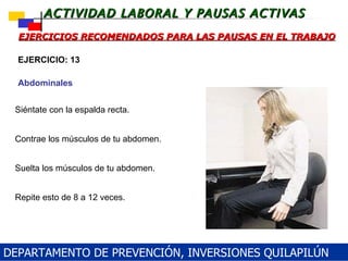 Siéntate con la espalda recta. Contrae los músculos de tu abdomen.  Suelta los músculos de tu abdomen.  Repite esto de 8 a 12 veces.  EJERCICIOS RECOMENDADOS PARA LAS PAUSAS EN EL TRABAJO EJERCICIO: 13 Abdominales DEPARTAMENTO DE PREVENCIÓN, INVERSIONES QUILAPILÚN 