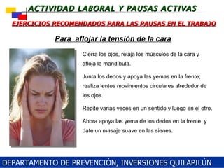 EJERCICIOS RECOMENDADOS PARA LAS PAUSAS EN EL TRABAJO Cierra los ojos, relaja los músculos de la cara y afloja la mandíbula.  Junta los dedos y apoya las yemas en la frente; realiza lentos movimientos circulares alrededor de los ojos.  Repite varias veces en un sentido y luego en el otro. Ahora apoya las yema de los dedos en la frente  y date un masaje suave en las sienes. Para  aflojar la tensión de la cara DEPARTAMENTO DE PREVENCIÓN, INVERSIONES QUILAPILÚN 
