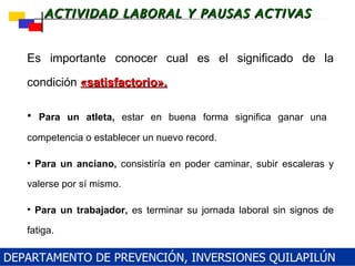 Es importante conocer cual es el significado de la condición  «satisfactorio» . P ara un atleta,  estar en buena forma significa ganar una  competencia o establecer un nuevo record . P ara un anciano,  consistiría en poder caminar, subir escaleras y valerse por sí mismo . P ara un trabajador,  es terminar su jornada laboral sin signos de fatiga. DEPARTAMENTO DE PREVENCIÓN, INVERSIONES QUILAPILÚN 