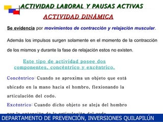 Se evidencia  por  movimientos de contracción y relajación muscular .   Además los impulsos surgen solamente en el momento de la contracción de los mismos y durante la fase de relajación estos no existen. ACTIVIDAD DINÁMICA Concéntrico :   Cuando se aproxima un objeto que está ubicado en la mano hacia el hombro, flexionando la articulación del codo . Excéntrico :   Cuando dicho objeto se aleja del hombro por la extensión de la articulación del codo . Este tipo de actividad posee dos componentes,   concéntrico y excéntrico . DEPARTAMENTO DE PREVENCIÓN, INVERSIONES QUILAPILÚN 