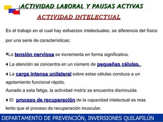 La  tensión nerviosa  se incrementa en forma significativa .    L a atención se concentra en un número de  pequeñas células .    L a  carga intensa unilateral  sobre estas células conduce a un agotamiento funcional rápido .  Aunado a esta fatiga,   la   actividad motriz se encuentra disminuida   El  proceso de recuperación  de la capacidad intelectual es mas lento que el proceso de recuperación muscular. ACTIVIDAD INTELECTUAL Es el trabajo en el cual hay esfuerzos intelectuales, se diferencia del  físico  por una serie de características: DEPARTAMENTO DE PREVENCIÓN, INVERSIONES QUILAPILÚN 