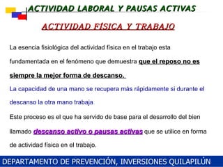 La esencia fisiológica del actividad física en el trabajo esta fundamentada en el fenómeno que demuestra  que el reposo no es siempre la mejor forma de descanso.  La capacidad de una mano se recupera más rápidamente si durante el descanso la otra mano trabaja .   Este proceso es el que ha servido de base para el desarrollo del bien llamado   descanso activo o pausas activas   que se utilice en forma de actividad física en el trabajo. ACTIVIDAD FÍSICA Y TRABAJO DEPARTAMENTO DE PREVENCIÓN, INVERSIONES QUILAPILÚN 