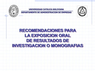 UNIVERSIDAD CATOLICA BOLIVIANA
   DEPARTAMENTO DE ADMINISTRACION DE EMPRESAS




   RECOMENDACIONES PARA
     LA EXPOSICION ORAL
      DE RESULTADOS DE
INVESTIGACION O MONOGRAFIAS
 