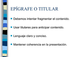EPÍGRAFE O TITULAR Debemos intentar fragmentar el contenido. Usar titulares para anticipar contenido. Lenguaje claro y conciso. Mantener coherencia en la presentación.