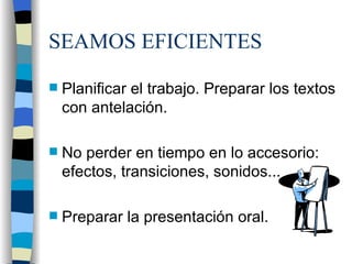 SEAMOS EFICIENTES Planificar el trabajo. Preparar los textos con antelación. No perder en tiempo en lo accesorio: efectos, transiciones, sonidos... Preparar la presentación oral.