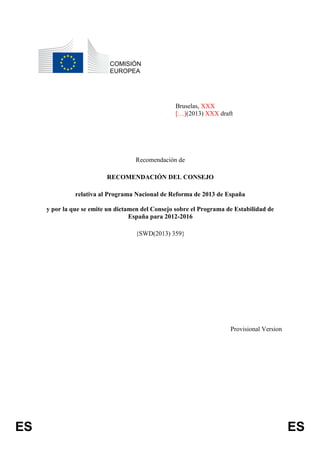 ES ES
COMISIÓN
EUROPEA
Bruselas, XXX
[…](2013) XXX draft
Recomendación de
RECOMENDACIÓN DEL CONSEJO
relativa al Programa Nacional de Reforma de 2013 de España
y por la que se emite un dictamen del Consejo sobre el Programa de Estabilidad de
España para 2012-2016
{SWD(2013) 359}
Provisional Version
 