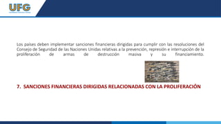 Los países deben implementar sanciones financieras dirigidas para cumplir con las resoluciones del
Consejo de Seguridad de las Naciones Unidas relativas a la prevención, represión e interrupción de la
proliferación de armas de destrucción masiva y su financiamiento.
7. SANCIONES FINANCIERAS DIRIGIDAS RELACIONADAS CON LA PROLIFERACIÓN
 
