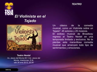TEATRO




        El Violinista en el
              Tejado
                                         Un     clásico    de    la   comedia
                                         musical, como un Violinista sobre un
                                         Tejado". 45 actores y 25 músicos.
                                         El exitoso musical de Broadway
                                         regresa al Teatro Nextel en una
                                         temporada limitada y exclusiva. No te
                                         pierdas esta maravillosa comedia
                                         musical que arrancará todo tipo de
                                         sentimientos y emociones.


           Teatro Nextel
Av. Jesús del Monte #41 Col. Jesús del
       Monte, Interlomas, E.M.
       sáb 26 ene 2013, 20:30
 