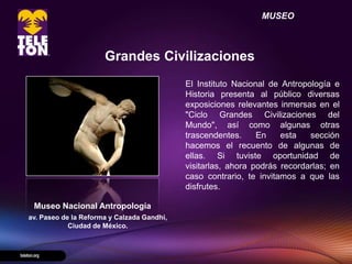 MUSEO



                      Grandes Civilizaciones
                                            El Instituto Nacional de Antropología e
                                            Historia presenta al público diversas
                                            exposiciones relevantes inmersas en el
                                            "Ciclo Grandes Civilizaciones del
                                            Mundo", así como algunas otras
                                            trascendentes.     En    esta   sección
                                            hacemos el recuento de algunas de
                                            ellas. Si tuviste oportunidad de
                                            visitarlas, ahora podrás recordarlas; en
                                            caso contrario, te invitamos a que las
                                            disfrutes.

 Museo Nacional Antropología
av. Paseo de la Reforma y Calzada Gandhi,
            Ciudad de México.
 