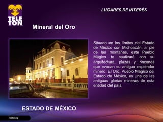 LUGARES DE INTERÉS



   Mineral del Oro

                     Situado en los límites del Estado
                     de México con Michoacán, al pie
                     de las montañas, este Pueblo
                     Mágico te cautivará con su
                     arquitectura, plazas y rincones
                     que evocan su antiguo esplendor
                     minero. El Oro, Pueblo Mágico del
                     Estado de México, es una de las
                     antiguas glorias mineras de esta
                     entidad del país.




ESTADO DE MÉXICO
 