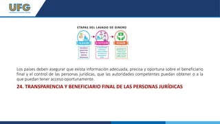 Los países deben asegurar que exista información adecuada, precisa y oportuna sobre el beneficiario
final y el control de las personas jurídicas, que las autoridades competentes puedan obtener o a la
que puedan tener acceso oportunamente.
24. TRANSPARENCIA Y BENEFICIARIO FINAL DE LAS PERSONAS JURÍDICAS
 