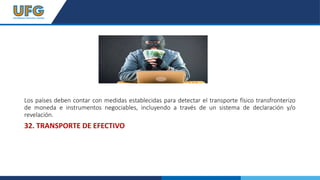 Los países deben contar con medidas establecidas para detectar el transporte físico transfronterizo
de moneda e instrumentos negociables, incluyendo a través de un sistema de declaración y/o
revelación.
32. TRANSPORTE DE EFECTIVO
 