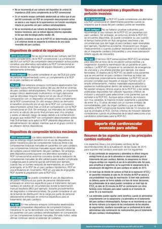 Aspectos destacados de la actualización de las Guías para RCP y ACE de 2015	 13
•	 No se recomienda el uso rutinario del dispositivo de umbral de
impedancia (DUI) como complemento de la RCP convencional.
•	 En un reciente ensayo controlado aleatorizado se indica que el uso
del DUI combinado con RCP de compresión-descompresión activa
se asocia a una mejora de la supervivencia con función neurológica
intacta en pacientes con paro cardíaco extrahospitalario.
•	 No se recomienda el uso rutinario de dispositivos de compresión
torácica mecánicos, pero se indican algunos entornos especiales
en los que esta tecnología podría resultar útil.
•	 Se podría considerar el uso de la RCP-EC en determinados pacientes
y en entornos donde se sospeche la existencia de una causa
reversible del paro cardíaco.
Dispositivos de umbral de impedancia
2015 (actualizado): No se recomienda el uso rutinario del DUI
como complemento de la RCP convencional. La combinación
del DUI con la RCP de compresión-descompresión activa podría
constituir una alternativa razonable a la RCP convencional en
entornos donde se disponga del equipo necesario y personal
debidamente entrenado.
2010 (antiguo): Se puede considerar el uso del DUI por parte
de personal experimentado como un complemento a la RCP
en el paro cardíaco en adultos.
Por qué: Dos extensos ensayos controlados aleatorizados han
aportado nueva información acerca del uso del DUI en víctimas
de paro cardíaco extrahospitalario. Por otra parte, un importante
ensayo clínico aleatorizado multicéntrico no logró demostrar
que se obtuviese ninguna mejora con el uso de un DUI (en
comparación con un dispositivo simulado) como complemento
de la RCP convencional. En otro ensayo clínico se demostró
el beneficio producido por el uso de la RCP con compresión-
descompresión activa más un DUI en comparación con la RCP
convencional sin DUI. Sin embargo, los intervalos de confianza
en torno al cálculo del punto final primario eran muy amplios
y existe un elevado riesgo de sesgo debido a la cointervención
(al grupo que recibió RCP con compresión-descompresión activa
más DUI también se le aplicó la RCP utilizando dispositivos de
retroalimentación de calidad, mientras que en el grupo control no
se utilizaron dichos dispositivos).
Dispositivos de compresión torácica mecánicos
2015 (actualizado): Los datos existentes no demuestran
que se obtenga ningún beneficio con el uso de dispositivos de
pistón mecánicos para las compresiones torácicas frente a las
compresiones torácicas manuales en pacientes con paro cardíaco.
Las compresiones torácicas manuales siguen siendo el estándar
de cuidados para el tratamiento del paro cardíaco. Sin embargo,
este dispositivo podría suponer una alternativa razonable a la
RCP convencional en entornos concretos donde la realización de
compresiones manuales de alta calidad puede resultar complicada
o peligrosa para la persona que las administra (por ejemplo,
cuando hay un número reducido de reanimadores, en una RCP
prolongada, en la RCP de un paro cardíaco hipotérmico, RCP en
una ambulancia en movimiento, RCP en una sala de angiografía,
RCP durante la preparación para la RCP-EC).
2010 (antiguo): Se puede considerar el uso de dispositivos
de pistón mecánicos por parte de personal debidamente
entrenado en entornos específicos para el tratamiento del paro
cardíaco en adultos en circunstancias donde la reanimación
manual resultaría difícil (por ejemplo, durante procedimientos
de diagnóstico e intervencionistas). Se puede considerar el uso
de la banda de distribución de la carga por parte de personal
debidamente entrenado en entornos específicos para el
tratamiento del paro cardíaco.
Por qué: En tres extensos ensayos controlados aleatorizados
donde se comparaban dispositivos de compresión torácica
mecánicos no se ha demostrado una mejor evolución clínica de
los pacientes con paro cardíaco extrahospitalario en comparación
con las compresiones torácicas manuales. Por este motivo, estas
últimas continúan siendo el estándar de cuidados.
Técnicas extracorpóreas y dispositivos de
perfusión invasivos
2015 (actualizado): La RCP-EC puede considerarse una alternativa
a la RCP convencional en determinados pacientes cuando se
sospecha que la causa del paro cardíaco podría ser reversible.
2010 (antiguo): No se hallaron pruebas suficientes para
recomendar el uso rutinario de la RCP-EC en pacientes con
paro cardíaco. Sin embargo, en entornos donde la RCP-EC
se encuentre disponible, se puede considerar su uso cuando
el tiempo transcurrido sin flujo sanguíneo sea breve y las
circunstancias que dan lugar al paro cardíaco sean reversibles
(por ejemplo, hipotermia accidental, intoxicación por drogas/
medicamentos) o cuando pudieran resolverse con la realización
de un trasplante cardíaco (miocarditis) o una revascularización
(infarto agudo de miocardio).
Por qué: El término RCP extracorpórea (RCP-EC) se emplea
para describir el inicio de la circulación extracorpórea y la
oxigenación durante la reanimación de un paciente en paro
cardíaco. La RCP-EC consiste en la canulación de emergencia
de una vena y una arteria grandes (por ejemplo, los vasos
femorales). El objetivo de la RCP-EC es asistir a los pacientes
que se encuentran en paro cardíaco mientras se tratan las
circunstancias potencialmente reversibles. La RCP-EC es un
proceso complejo que requiere un equipo humano con un
amplio entrenamiento, medios materiales especializados y
asistencia multidisciplinar dentro del sistema de salud local.
No existen ensayos clínicos acerca de la RCP-EC y las series
publicadas disponibles han utilizado rigurosos criterios de
inclusión y exclusión para seleccionar a los pacientes que se
someten a la RCP-EC. Aunque estos criterios de inclusión
son muy variables, la mayoría incluían solamente a pacientes
de entre 18 y 75 años de edad con un número limitado de
comorbilidades, paro de origen cardíaco y que se habían
sometido a RCP convencional durante más de 10 minutos sin
que se produjera el RCE. Dichos criterios de inclusión deberían
considerarse cuando el profesional de la salud seleccione a los
candidatos potenciales para la RCP-EC.
Soporte vital cardiovascular
avanzado para adultos
Resumen de los aspectos clave y los principales
cambios realizados
Los aspectos clave y los principales cambios de las
recomendaciones de la actualización de las Guías de 2015
para soporte vital cardíaco avanzado son los siguientes:
•	 El uso combinado de vasopresina y adrenalina no ofrece ninguna
ventaja frente al uso de la adrenalina en dosis estándar para el
tratamiento del paro cardíaco. Además, la vasopresina no ofrece
ninguna ventaja con respecto al uso de la adrenalina sola. Así pues,
para simplificar el algoritmo, se ha suprimido la vasopresina de la
actualización del algoritmo de paro cardíaco en adulto de 2015.
•	 Un nivel bajo de dióxido de carbono al final de la espiración (ETCO2
)
en pacientes intubados al cabo de 20 minutos de RCP se asocia a
una probabilidad muy baja de reanimación. Si bien este parámetro
no debería usarse de forma aislada a la hora de tomar decisiones,
los profesionales de la salud pueden considerar un nivel bajo de
ETCO2
al cabo de 20 minutos de RCP en combinación con otros
factores como indicador para saber cuándo es el momento de
poner fin a la reanimación.
•	 Los esteroides pueden aportar cierto beneficio cuando se administran
conjuntamente con la vasopresina y la adrenalina en el tratamiento
del paro cardíaco intrahospitalario. Aunque no se recomienda su uso
de forma rutinaria (a la espera de las conclusiones de los estudios
de seguimiento), resultaría razonable que un profesional de la salud
administrase esta combinación de medicamentos para el tratamiento
del paro cardíaco intrahospitalario.
 