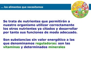 Se trata de nutrientes que permitirán a nuestro organismo utilizar correctamente los otros nutrientes ya citados y desarrollar por tanto sus funciones de modo adecuado.  Son substancias sin valor energético a las que denominamos  reguladoras : son las  vitaminas  y determinados  minerales …  los alimentos que necesitamos  