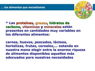 * Las  proteínas ,  grasas ,  hidratos de carbono ,  vitaminas  y  minerales  están presentes en cantidades muy variables en los diferentes alimentos:  carnes, huevos, pescados, lácteos, hortalizas, frutas, cereales,... estando en nuestra mano elegir entre la enorme riqueza de alimentos disponibles aquellos más adecuados para nuestras necesidades …  los alimentos que necesitamos  